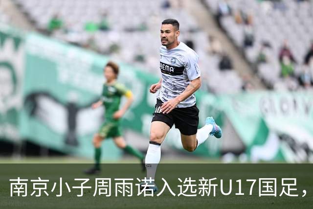 南京小子周雨诺入选新U17国足，8月初战阿森纳