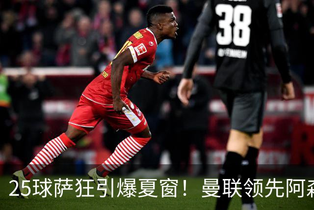 25球萨狂引爆夏窗！曼联领先阿森纳一步，枪手需抢人替代罗杰斯