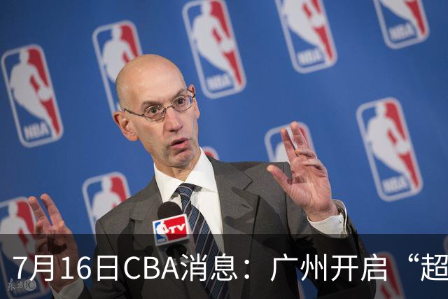 7月16日CBA消息：广州开启“超市大甩卖”，签下2米13内线神塔！